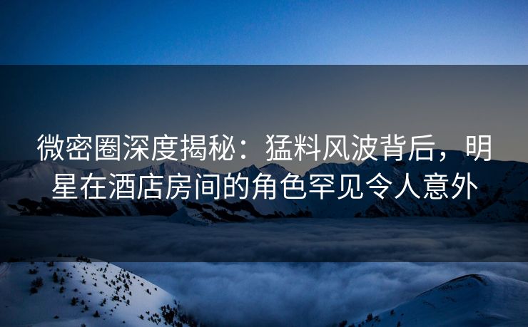 微密圈深度揭秘:猛料风波背后,明星在酒店房间的角色罕见令人意外 微密圈深度揭秘:猛料风波背后,明星在酒店房间的角色罕见令人意外