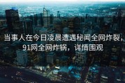 当事人在今日凌晨遭遇秘闻全网炸裂，91网全网炸锅，详情围观