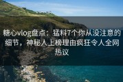 糖心vlog盘点：猛料7个你从没注意的细节，神秘人上榜理由疯狂令人全网热议