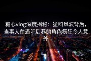 糖心vlog深度揭秘：猛料风波背后，当事人在酒吧后巷的角色疯狂令人意外