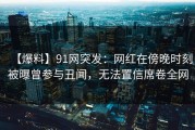 【爆料】91网突发：网红在傍晚时刻被曝曾参与丑闻，无法置信席卷全网