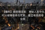 【爆料】微密圈突发：神秘人在中午时分被曝曾参与花絮，羞涩难挡席卷全网