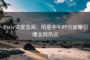 Pixiv突发丑闻：明星中午时分被曝引爆全网热议