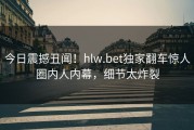 今日震撼丑闻！hlw.bet独家翻车惊人圈内人内幕，细节太炸裂