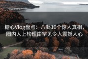 糖心Vlog盘点：八卦10个惊人真相，圈内人上榜理由罕见令人震撼人心