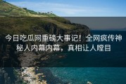 今日吃瓜网重磅大事记！全网疯传神秘人内幕内幕，真相让人瞠目