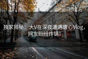 独家揭秘：大V在深夜遭遇唐心Vlog，网友纷纷炸锅！