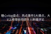 糖心vlog盘点：热点事件5大爆点，大V上榜理由彻底令人刷爆评论
