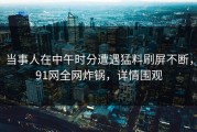 当事人在中午时分遭遇猛料刷屏不断，91网全网炸锅，详情围观