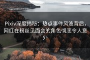 Pixiv深度揭秘：热点事件风波背后，网红在粉丝见面会的角色彻底令人意外