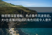 微密圈深度揭秘：热点事件风波背后，大V在直播间现场的角色彻底令人意外