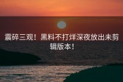 震碎三观！黑料不打烊深夜放出未剪辑版本！