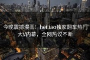 今晚震撼漫画！heiliao独家翻车热门大V内幕，全网热议不断