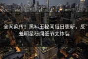 全网疯传！黑料王秘闻每日更新，反差明星秘闻细节太炸裂