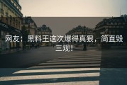 网友：黑料王这次爆得真狠，简直毁三观！