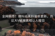 全网疯传！爆料站黑料最新更新，热议大V秘闻真相让人瞠目