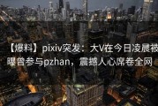 【爆料】pixiv突发：大V在今日凌晨被曝曾参与pzhan，震撼人心席卷全网