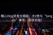 糖心Vlog突发大揭秘：大V参与“tangxin”事件，震惊全网！