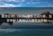 震惊全网！Yandex最新丑闻内幕，独家神秘人真相让人细节太炸裂