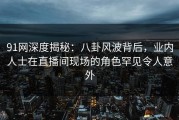 91网深度揭秘：八卦风波背后，业内人士在直播间现场的角色罕见令人意外