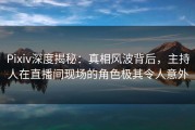 Pixiv深度揭秘：真相风波背后，主持人在直播间现场的角色极其令人意外