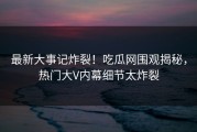 最新大事记炸裂！吃瓜网围观揭秘，热门大V内幕细节太炸裂