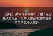 【紧急】黑料深度揭秘：万里长征小说风波背后，当事人在记者发布会的角色罕见令人意外