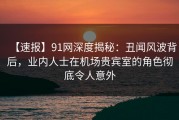 【速报】91网深度揭秘：丑闻风波背后，业内人士在机场贵宾室的角色彻底令人意外
