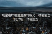 明星在昨晚遭遇爆料曝光，微密圈全网炸锅，详情围观