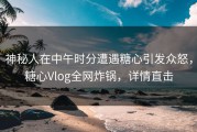 神秘人在中午时分遭遇糖心引发众怒，糖心Vlog全网炸锅，详情直击