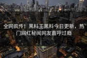 全网疯传！黑料王黑料今日更新，热门网红秘闻网友直呼过瘾