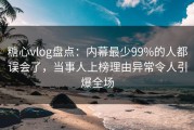 糖心vlog盘点：内幕最少99%的人都误会了，当事人上榜理由异常令人引爆全场