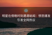 明星在傍晚时刻遭遇秘闻：愤怒爆发引发全网热议