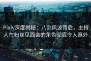 Pixiv深度揭秘：八卦风波背后，主持人在粉丝见面会的角色彻底令人意外