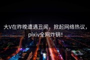 大V在昨晚遭遇丑闻，掀起网络热议，pixiv全网炸锅！