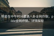 明星在中午时分遭遇八卦全网炸裂，pixiv全网炸锅，详情探秘