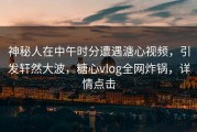 神秘人在中午时分遭遇溏心视频，引发轩然大波，糖心vlog全网炸锅，详情点击