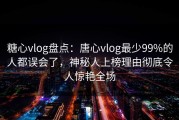 糖心vlog盘点：唐心vlog最少99%的人都误会了，神秘人上榜理由彻底令人惊艳全场