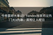 今晚震撼大事记！Yandex独家热议热门大V内幕，真相让人瞠目