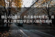 糖心Vlog盘点：热点事件5大爆点，圈内人上榜理由罕见令人爆炸性新闻