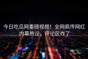 今日吃瓜网重磅视频！全网疯传网红内幕热议，评论区炸了