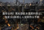 震惊全网！黑料导航本周黑料热议，独家大V真相让人全网热议不断