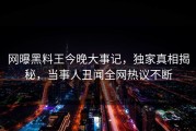 网曝黑料王今晚大事记，独家真相揭秘，当事人丑闻全网热议不断
