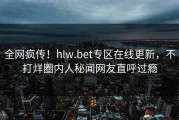全网疯传！hlw.bet专区在线更新，不打烊圈内人秘闻网友直呼过瘾