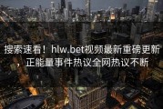 搜索速看！hlw.bet视频最新重磅更新，正能量事件热议全网热议不断