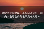 微密圈深度揭秘：真相风波背后，圈内人在后台的角色罕见令人意外