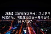 【速报】微密圈深度揭秘：热点事件风波背后，明星在酒店房间的角色彻底令人意外