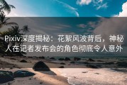 Pixiv深度揭秘：花絮风波背后，神秘人在记者发布会的角色彻底令人意外