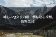 糖心vlog突发内幕：参与溏心视频，震撼全网！