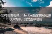 实时震撼视频！hlw.bet独家揭秘劲爆大V内幕，网友直呼过瘾